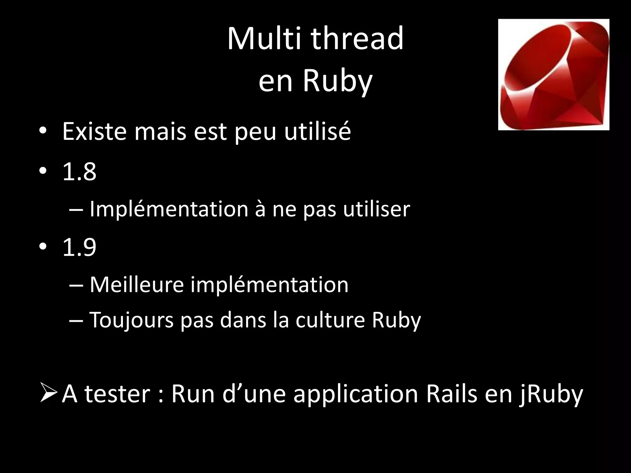 Multi thread
                  en Ruby
• Existe mais est peu utilisé
• 1.8
  – Implémentation à ne pas utiliser
• 1.9
  – Meilleure implémentation
  – Toujours pas dans la culture Ruby


A tester : Run d’une application Rails en jRuby
 