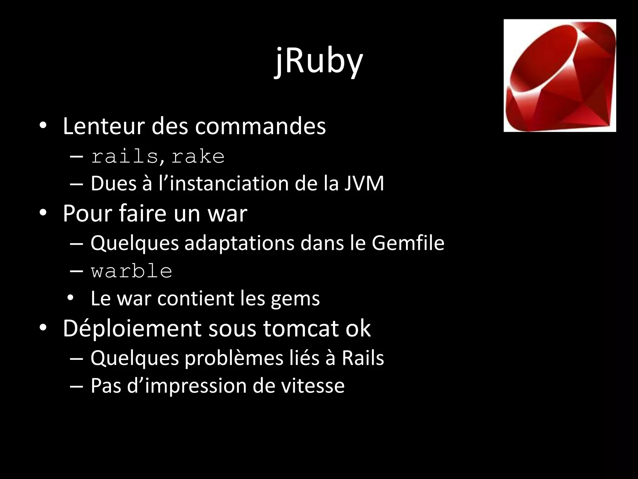 jRuby
• Lenteur des commandes
  – rails, rake
  – Dues à l’instanciation de la JVM
• Pour faire un war
  – Quelques adaptations dans le Gemfile
  – warble
  • Le war contient les gems
• Déploiement sous tomcat ok
  – Quelques problèmes liés à Rails
  – Pas d’impression de vitesse
 
