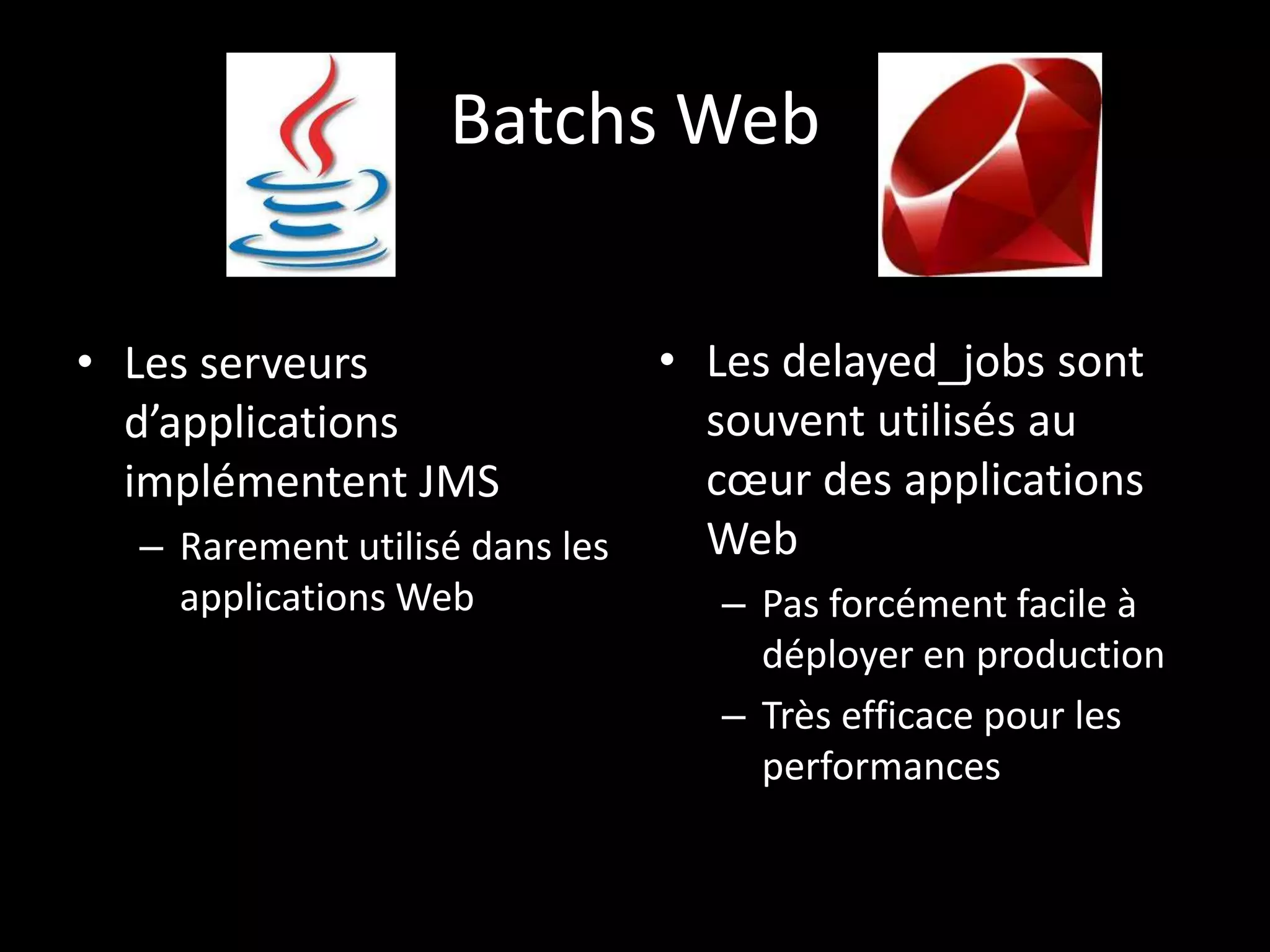Batchs Web


• Les serveurs                • Les delayed_jobs sont
  d’applications                souvent utilisés au
  implémentent JMS              cœur des applications
  – Rarement utilisé dans les   Web
    applications Web           – Pas forcément facile à
                                 déployer en production
                               – Très efficace pour les
                                 performances
 