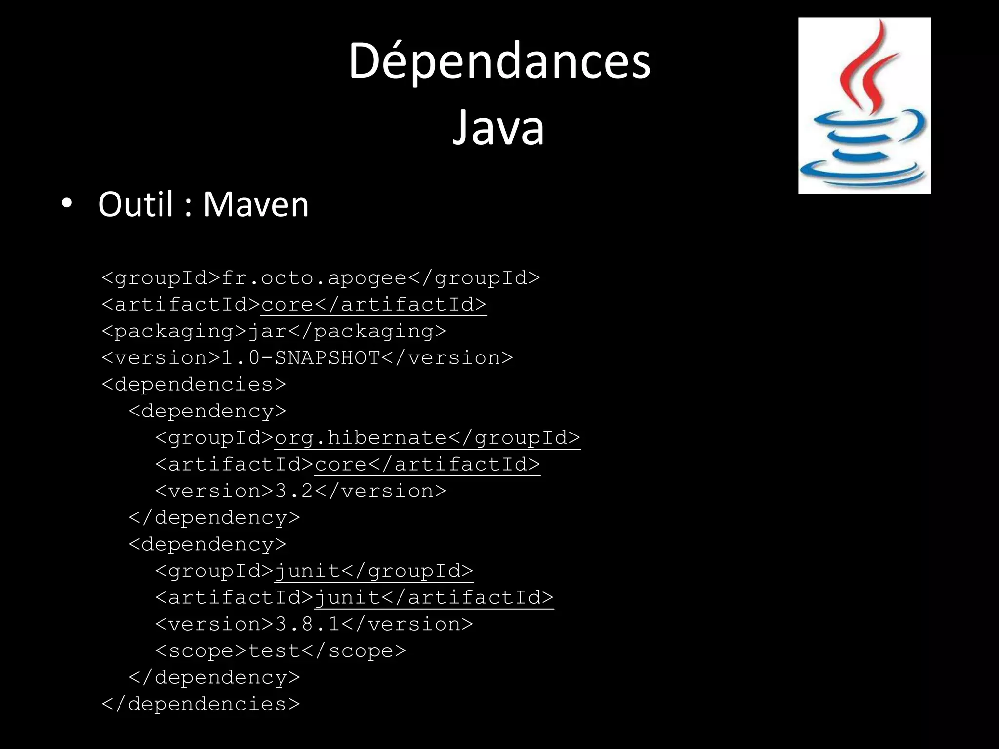 Dépendances
                        Java
• Outil : Maven
  <groupId>fr.octo.apogee</groupId>
  <artifactId>core</artifactId>
  <packaging>jar</packaging>
  <version>1.0-SNAPSHOT</version>
  <dependencies>
    <dependency>
      <groupId>org.hibernate</groupId>
      <artifactId>core</artifactId>
      <version>3.2</version>
    </dependency>
    <dependency>
      <groupId>junit</groupId>
      <artifactId>junit</artifactId>
      <version>3.8.1</version>
      <scope>test</scope>
    </dependency>
  </dependencies>
 