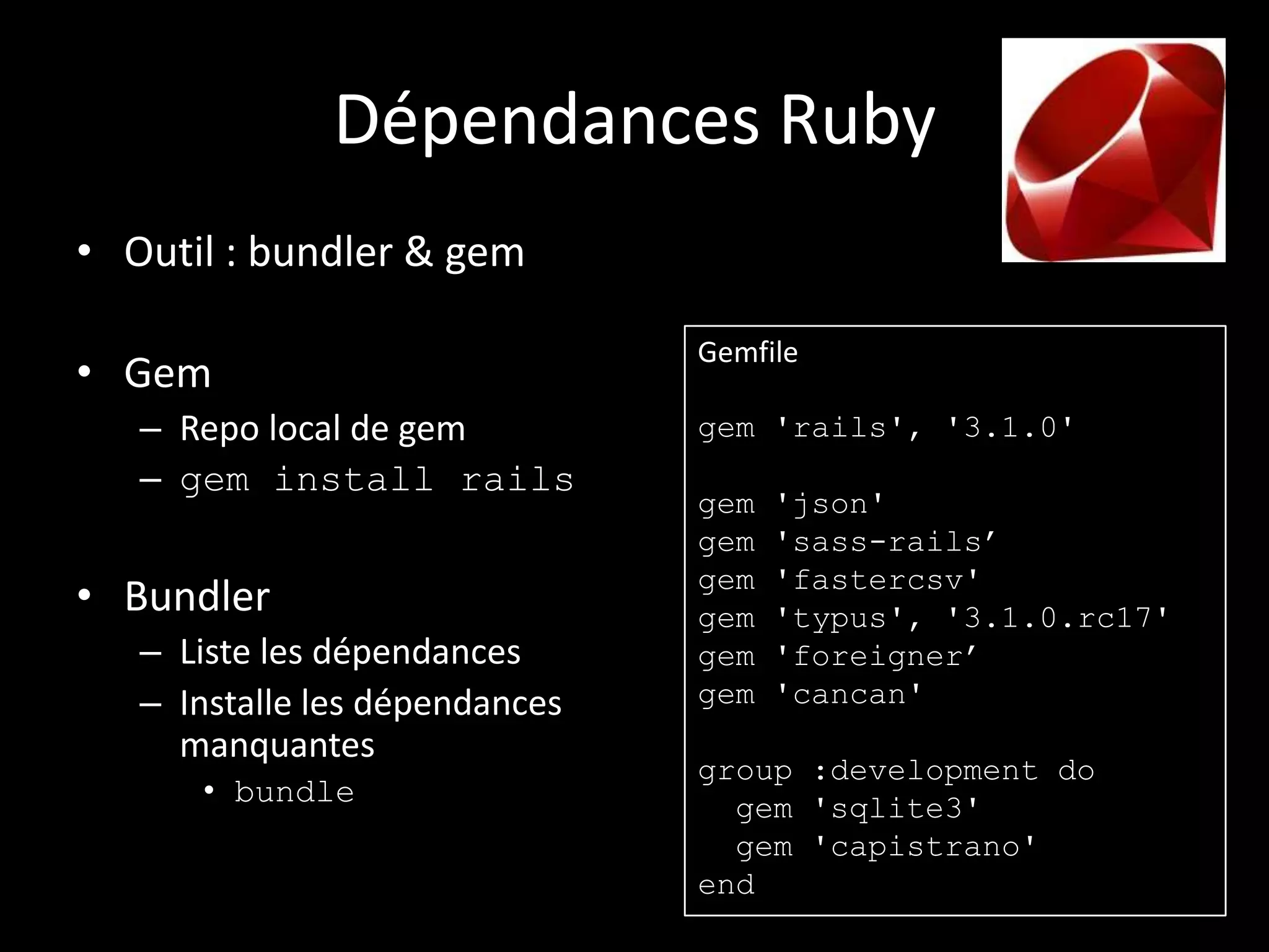 Dépendances Ruby
• Outil : bundler & gem

                                Gemfile
• Gem
   – Repo local de gem          gem 'rails', '3.1.0'
   – gem install rails
                                gem   'json'
                                gem   'sass-rails’
                                gem   'fastercsv'
• Bundler                       gem   'typus', '3.1.0.rc17'
   – Liste les dépendances      gem   'foreigner’
   – Installe les dépendances   gem   'cancan'
     manquantes
                                group :development do
      • bundle                    gem 'sqlite3'
                                  gem 'capistrano'
                                end
 