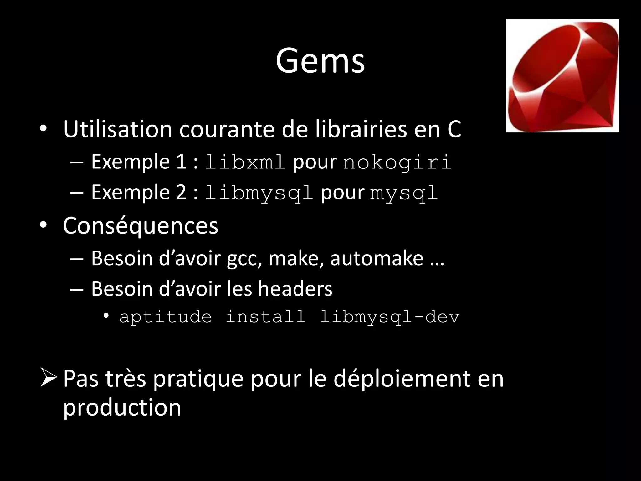 Gems
• Utilisation courante de librairies en C
   – Exemple 1 : libxml pour nokogiri
   – Exemple 2 : libmysql pour mysql
• Conséquences
   – Besoin d’avoir gcc, make, automake …
   – Besoin d’avoir les headers
      • aptitude install libmysql-dev


 Pas très pratique pour le déploiement en
  production
 