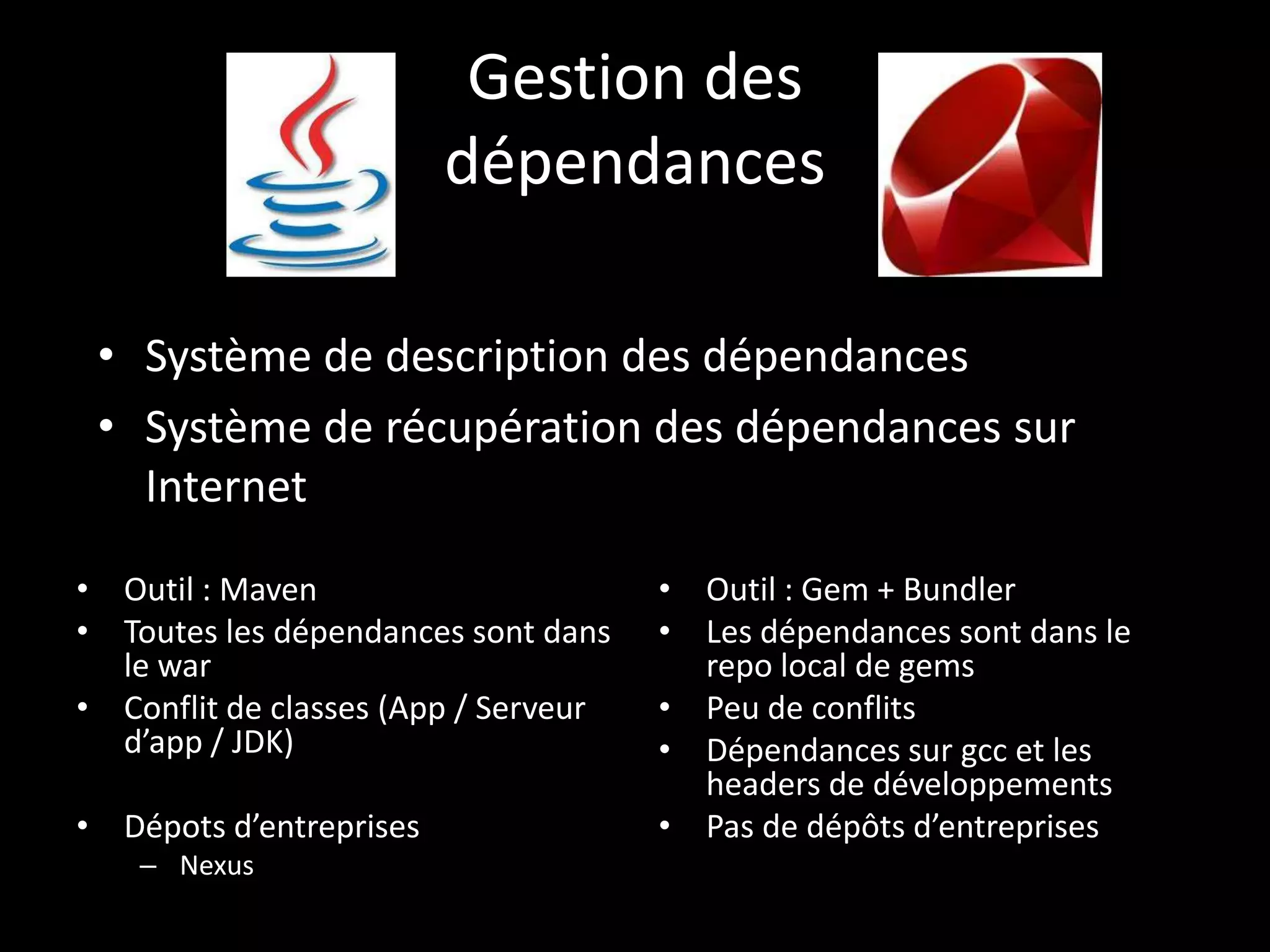 Gestion des
                         dépendances

 • Système de description des dépendances
 • Système de récupération des dépendances sur
   Internet

• Outil : Maven                       • Outil : Gem + Bundler
• Toutes les dépendances sont dans    • Les dépendances sont dans le
  le war                                repo local de gems
• Conflit de classes (App / Serveur   • Peu de conflits
  d’app / JDK)                        • Dépendances sur gcc et les
                                        headers de développements
• Dépots d’entreprises                • Pas de dépôts d’entreprises
    – Nexus
 