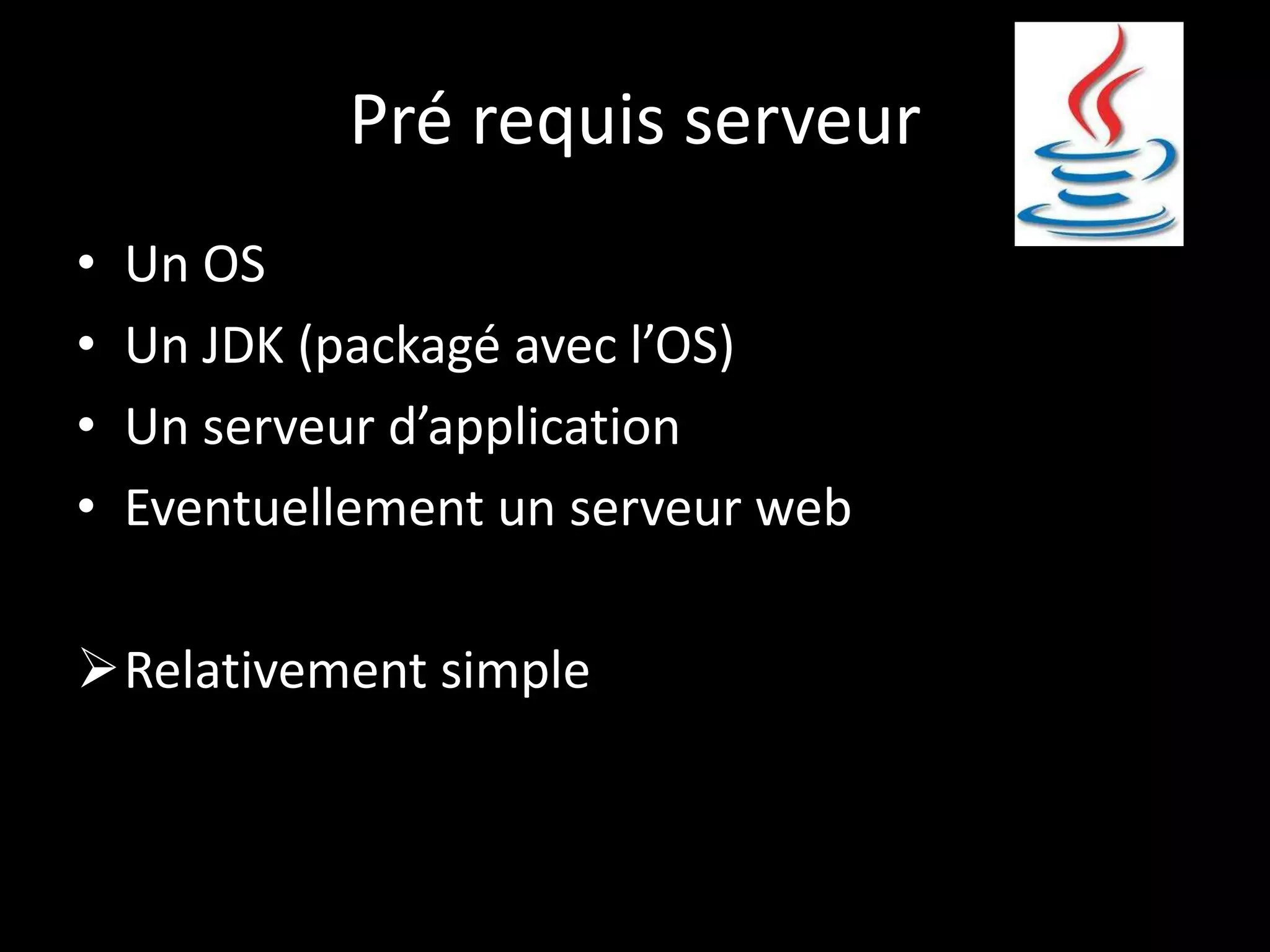 Pré requis serveur
•   Un OS
•   Un JDK (packagé avec l’OS)
•   Un serveur d’application
•   Eventuellement un serveur web

Relativement simple
 