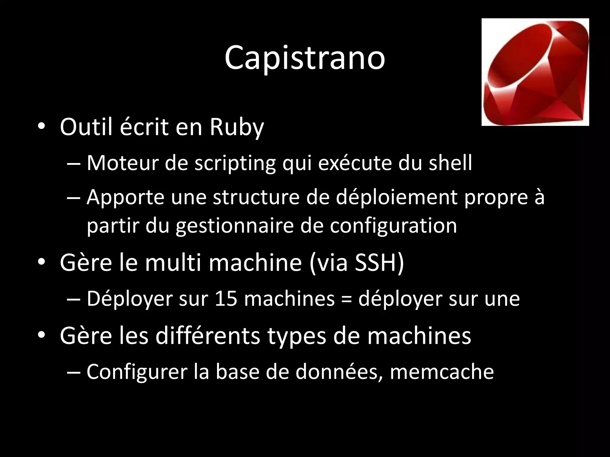 Capistrano
• Outil écrit en Ruby
  – Moteur de scripting qui exécute du shell
  – Apporte une structure de déploiement propre à
    partir du gestionnaire de configuration
• Gère le multi machine (via SSH)
  – Déployer sur 15 machines = déployer sur une
• Gère les différents types de machines
  – Configurer la base de données, memcache
 