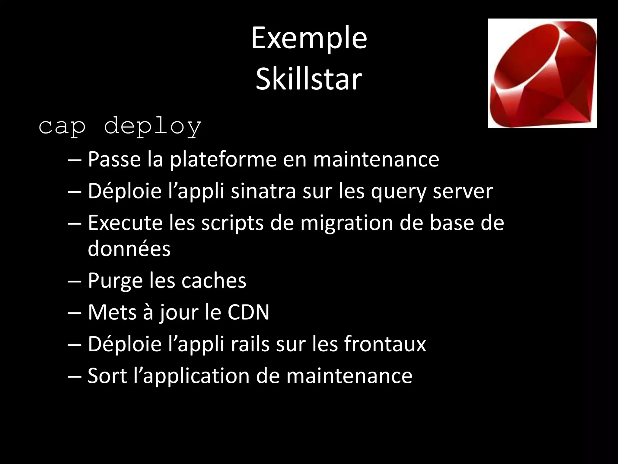 Exemple
                    Skillstar
cap deploy
 – Passe la plateforme en maintenance
 – Déploie l’appli sinatra sur les query server
 – Execute les scripts de migration de base de
   données
 – Purge les caches
 – Mets à jour le CDN
 – Déploie l’appli rails sur les frontaux
 – Sort l’application de maintenance
 