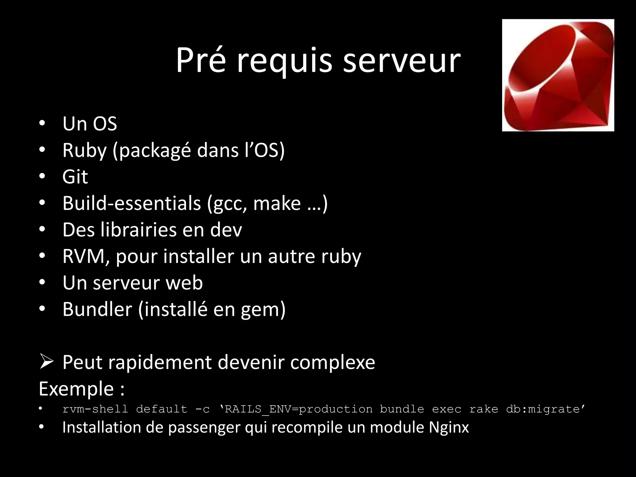 Pré requis serveur
•   Un OS
•   Ruby (packagé dans l’OS)
•   Git
•   Build-essentials (gcc, make …)
•   Des librairies en dev
•   RVM, pour installer un autre ruby
•   Un serveur web
•   Bundler (installé en gem)

 Peut rapidement devenir complexe
Exemple :
•   rvm-shell default -c ‘RAILS_ENV=production bundle exec rake db:migrate’
• Installation de passenger qui recompile un module Nginx
 