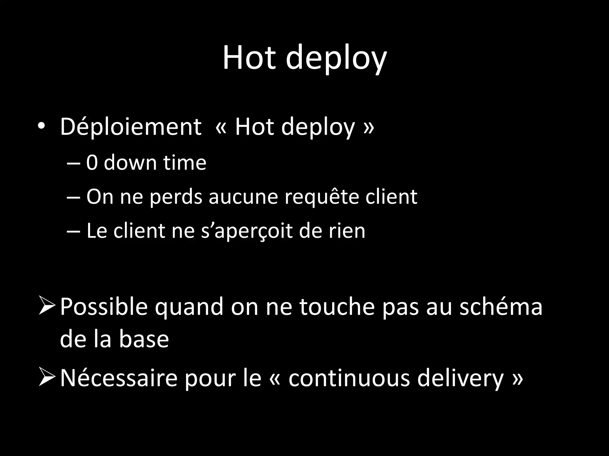 Hot deploy
• Déploiement « Hot deploy »
  – 0 down time
  – On ne perds aucune requête client
  – Le client ne s’aperçoit de rien


Possible quand on ne touche pas au schéma
 de la base
Nécessaire pour le « continuous delivery »
 