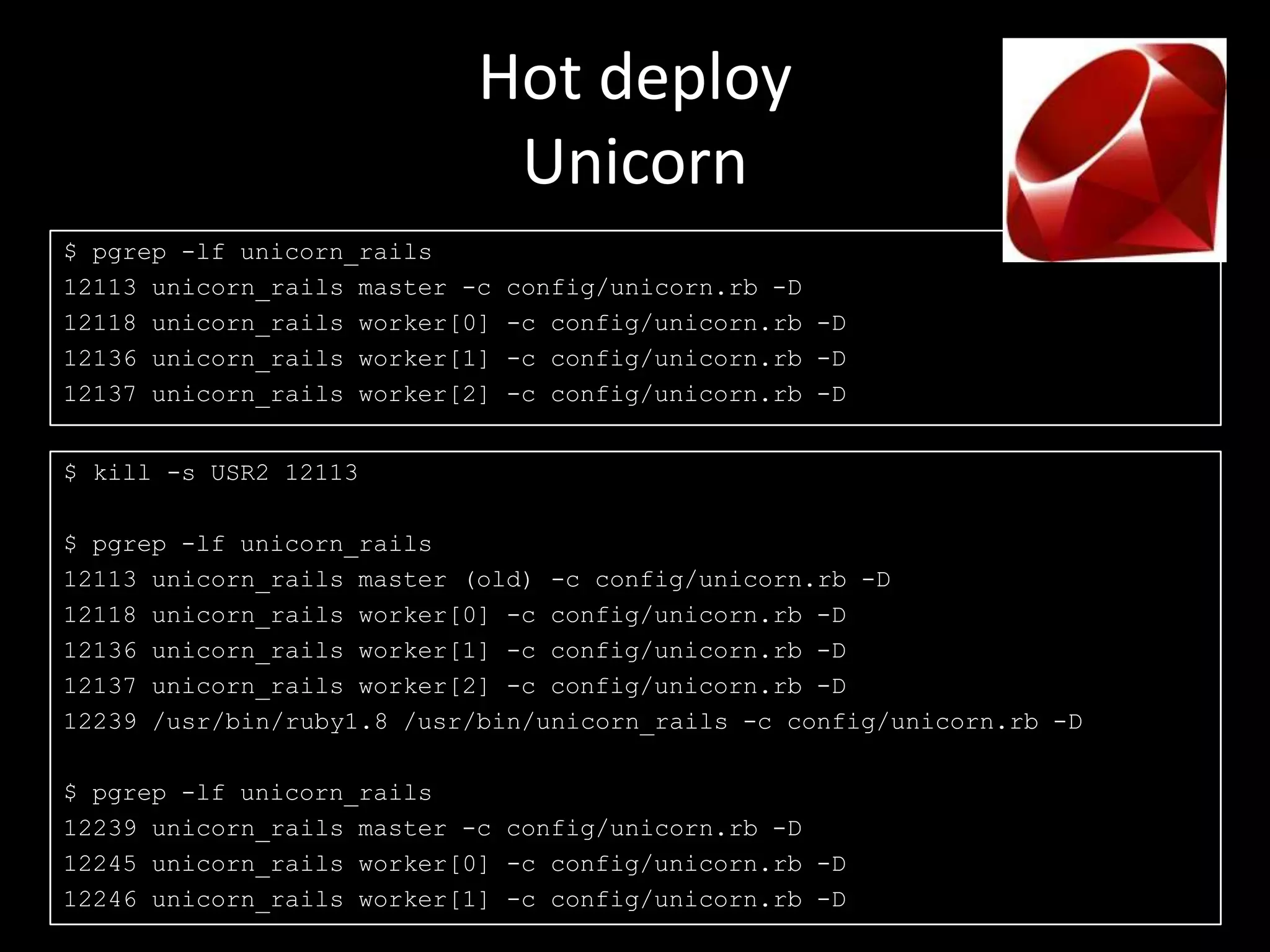 Hot deploy
                             Unicorn
$ pgrep -lf unicorn_rails
12113 unicorn_rails master -c   config/unicorn.rb -D
12118 unicorn_rails worker[0]   -c config/unicorn.rb -D
12136 unicorn_rails worker[1]   -c config/unicorn.rb -D
12137 unicorn_rails worker[2]   -c config/unicorn.rb -D


$ kill -s USR2 12113

$ pgrep -lf unicorn_rails
12113 unicorn_rails master (old) -c config/unicorn.rb -D
12118 unicorn_rails worker[0] -c config/unicorn.rb -D
12136 unicorn_rails worker[1] -c config/unicorn.rb -D
12137 unicorn_rails worker[2] -c config/unicorn.rb -D
12239 /usr/bin/ruby1.8 /usr/bin/unicorn_rails -c config/unicorn.rb -D

$ pgrep -lf unicorn_rails
12239 unicorn_rails master -c config/unicorn.rb -D
12245 unicorn_rails worker[0] -c config/unicorn.rb -D
12246 unicorn_rails worker[1] -c config/unicorn.rb -D
 