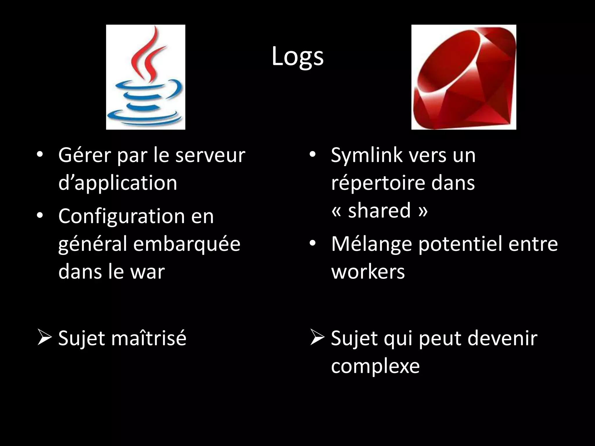 Logs


• Gérer par le serveur     • Symlink vers un
  d’application              répertoire dans
• Configuration en           « shared »
  général embarquée        • Mélange potentiel entre
  dans le war                workers

 Sujet maîtrisé            Sujet qui peut devenir
                             complexe
 