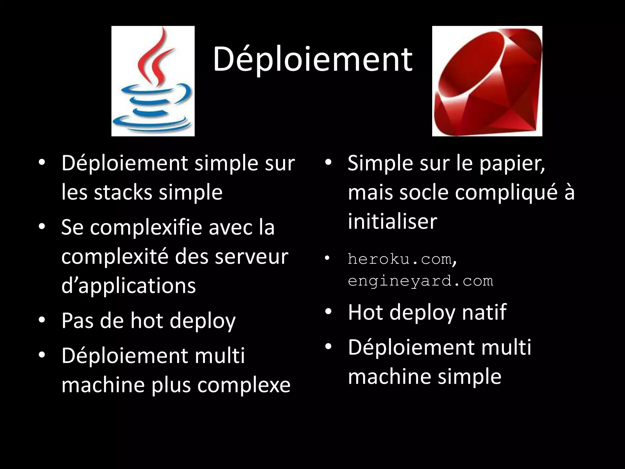 Déploiement

• Déploiement simple sur   • Simple sur le papier,
  les stacks simple          mais socle compliqué à
• Se complexifie avec la     initialiser
  complexité des serveur   • heroku.com,
  d’applications             engineyard.com

• Pas de hot deploy        • Hot deploy natif
• Déploiement multi        • Déploiement multi
  machine plus complexe      machine simple
 