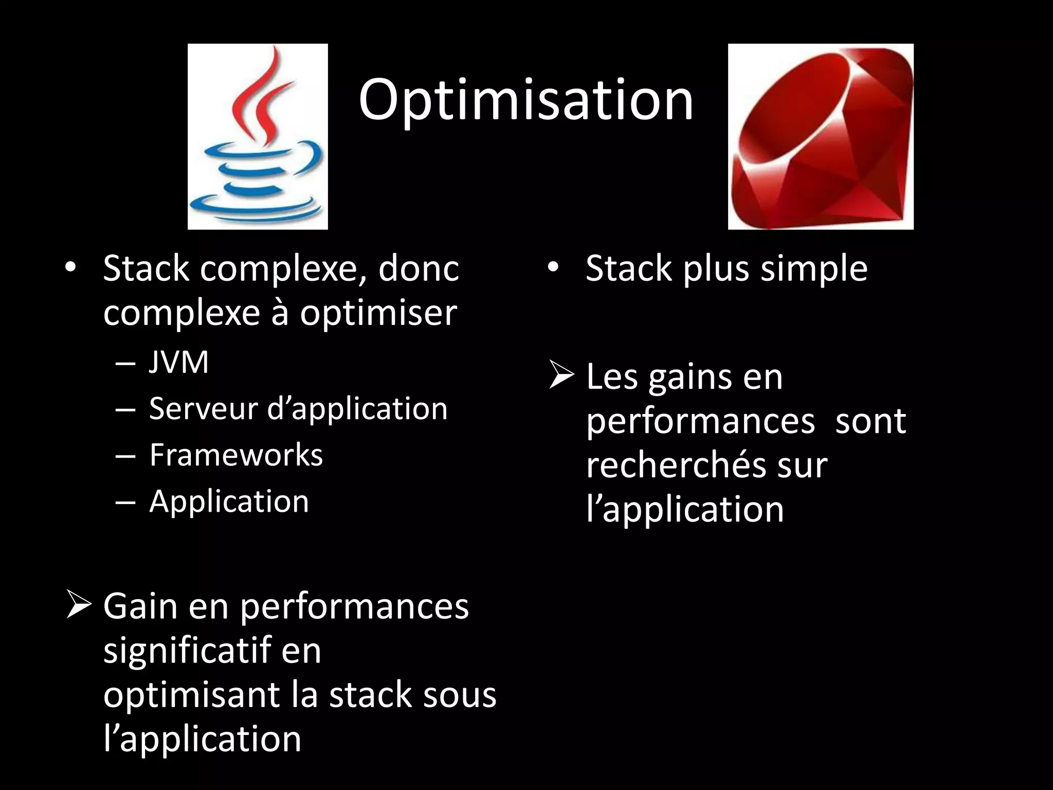 Optimisation

• Stack complexe, donc         • Stack plus simple
  complexe à optimiser
   –   JVM                      Les gains en
   –   Serveur d’application     performances sont
   –   Frameworks                recherchés sur
   –   Application               l’application

 Gain en performances
  significatif en
  optimisant la stack sous
  l’application
 