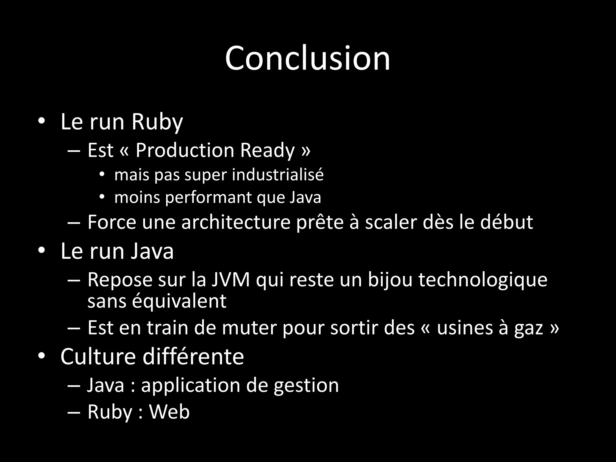 Conclusion
• Le run Ruby
  – Est « Production Ready »
     • mais pas super industrialisé
     • moins performant que Java
  – Force une architecture prête à scaler dès le début
• Le run Java
  – Repose sur la JVM qui reste un bijou technologique
    sans équivalent
  – Est en train de muter pour sortir des « usines à gaz »
• Culture différente
  – Java : application de gestion
  – Ruby : Web
 