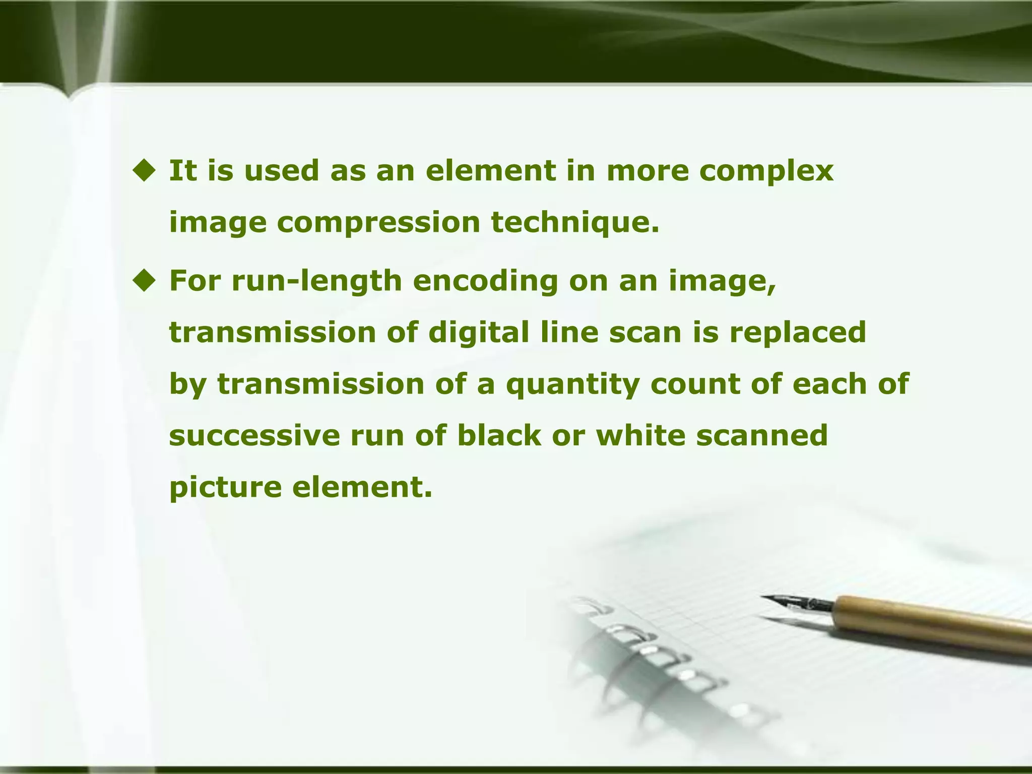  It is used as an element in more complex
  image compression technique.

 For run-length encoding on an image,
  transmission of digital line scan is replaced
  by transmission of a quantity count of each of
  successive run of black or white scanned
  picture element.
 