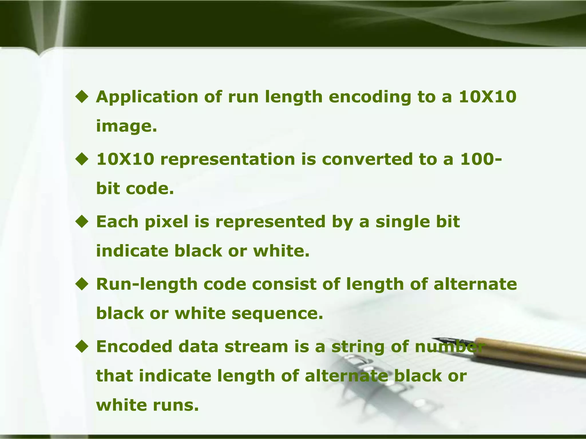  Application of run length encoding to a 10X10
  image.

 10X10 representation is converted to a 100-
  bit code.

 Each pixel is represented by a single bit
  indicate black or white.

 Run-length code consist of length of alternate
  black or white sequence.

 Encoded data stream is a string of number
  that indicate length of alternate black or
  white runs.
 