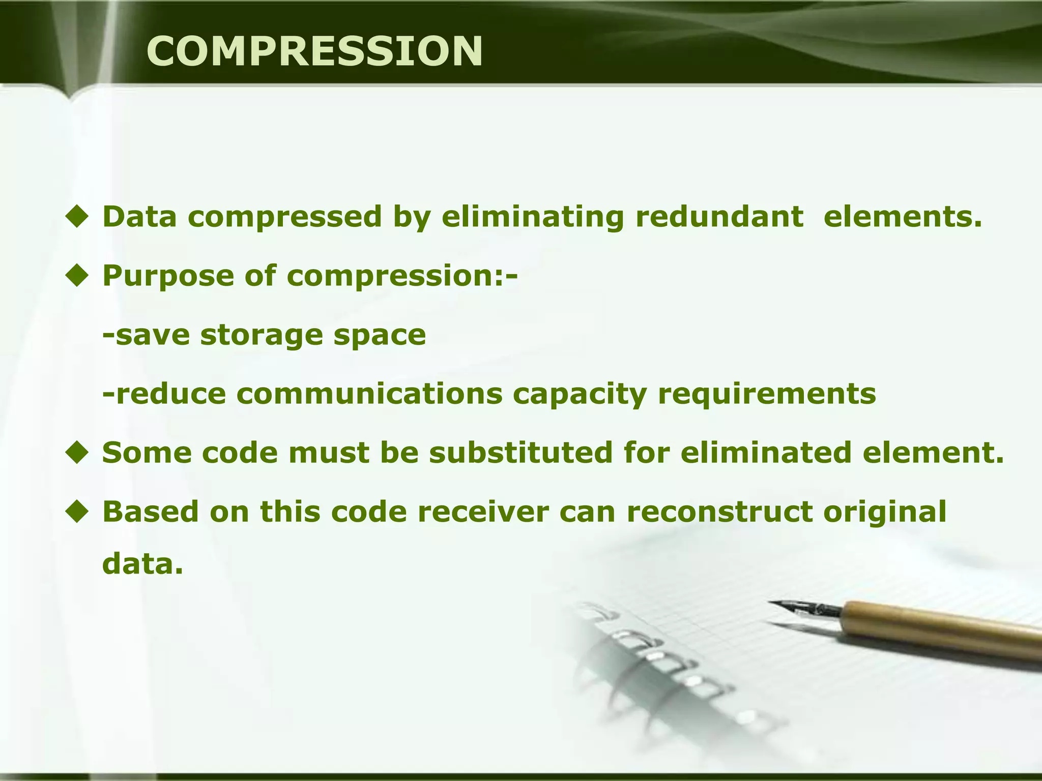 COMPRESSION


 Data compressed by eliminating redundant elements.

 Purpose of compression:-

  -save storage space

  -reduce communications capacity requirements

 Some code must be substituted for eliminated element.

 Based on this code receiver can reconstruct original
  data.
 