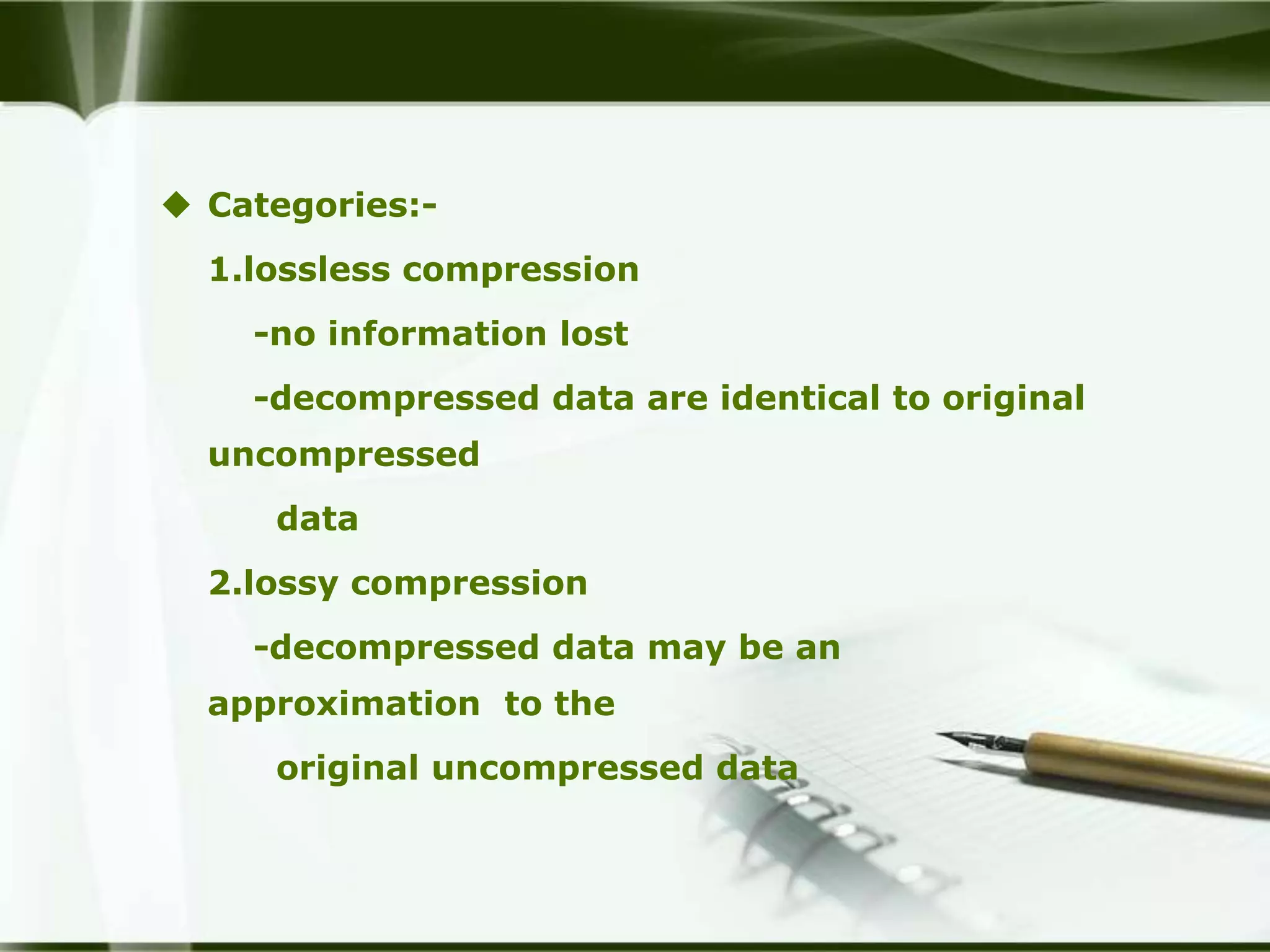  Categories:-
  1.lossless compression
    -no information lost
    -decompressed data are identical to original
  uncompressed
     data
  2.lossy compression
    -decompressed data may be an
  approximation to the
     original uncompressed data
 