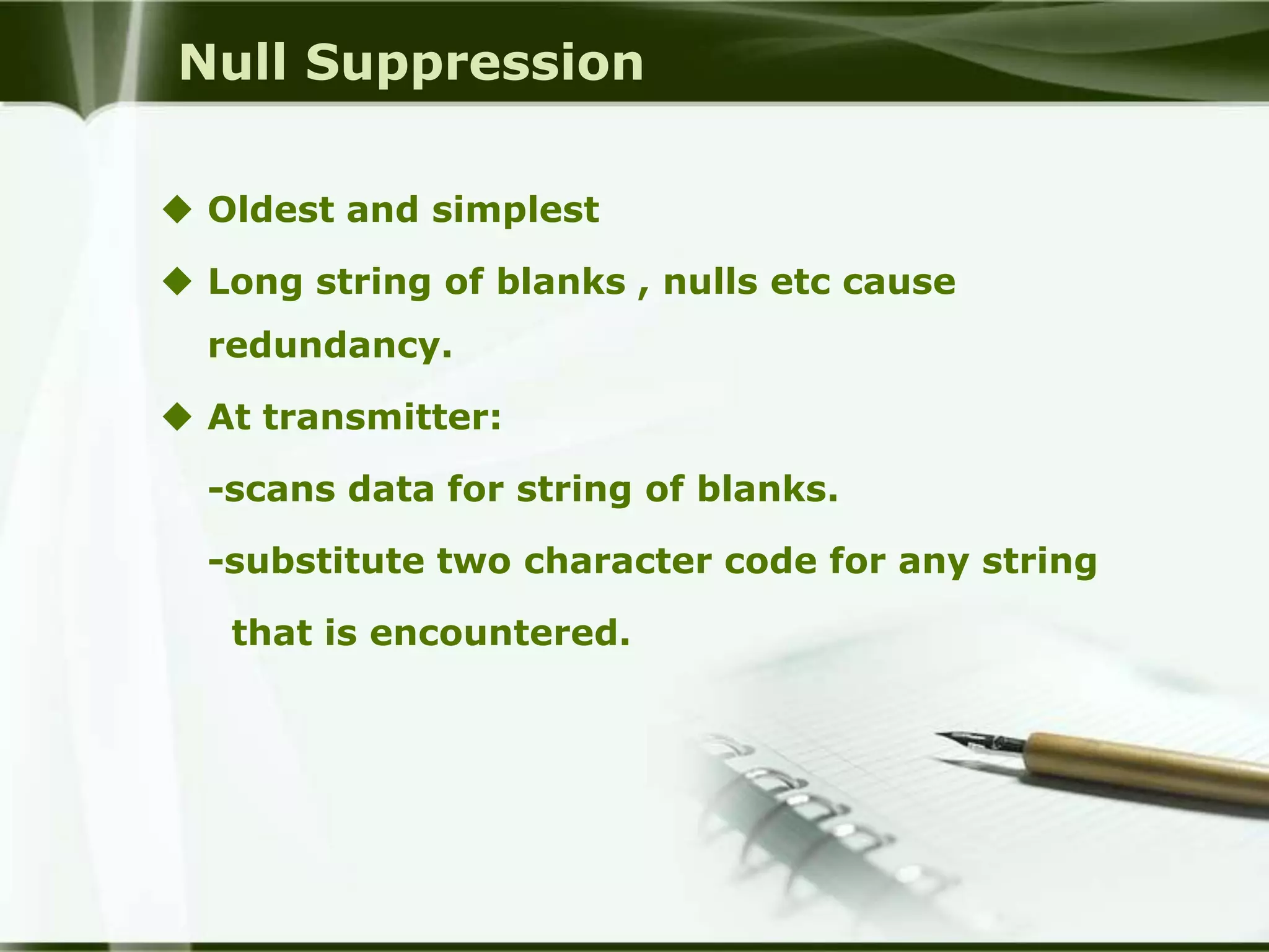 Null Suppression

 Oldest and simplest

 Long string of blanks , nulls etc cause
  redundancy.

 At transmitter:

  -scans data for string of blanks.

  -substitute two character code for any string

   that is encountered.
 
