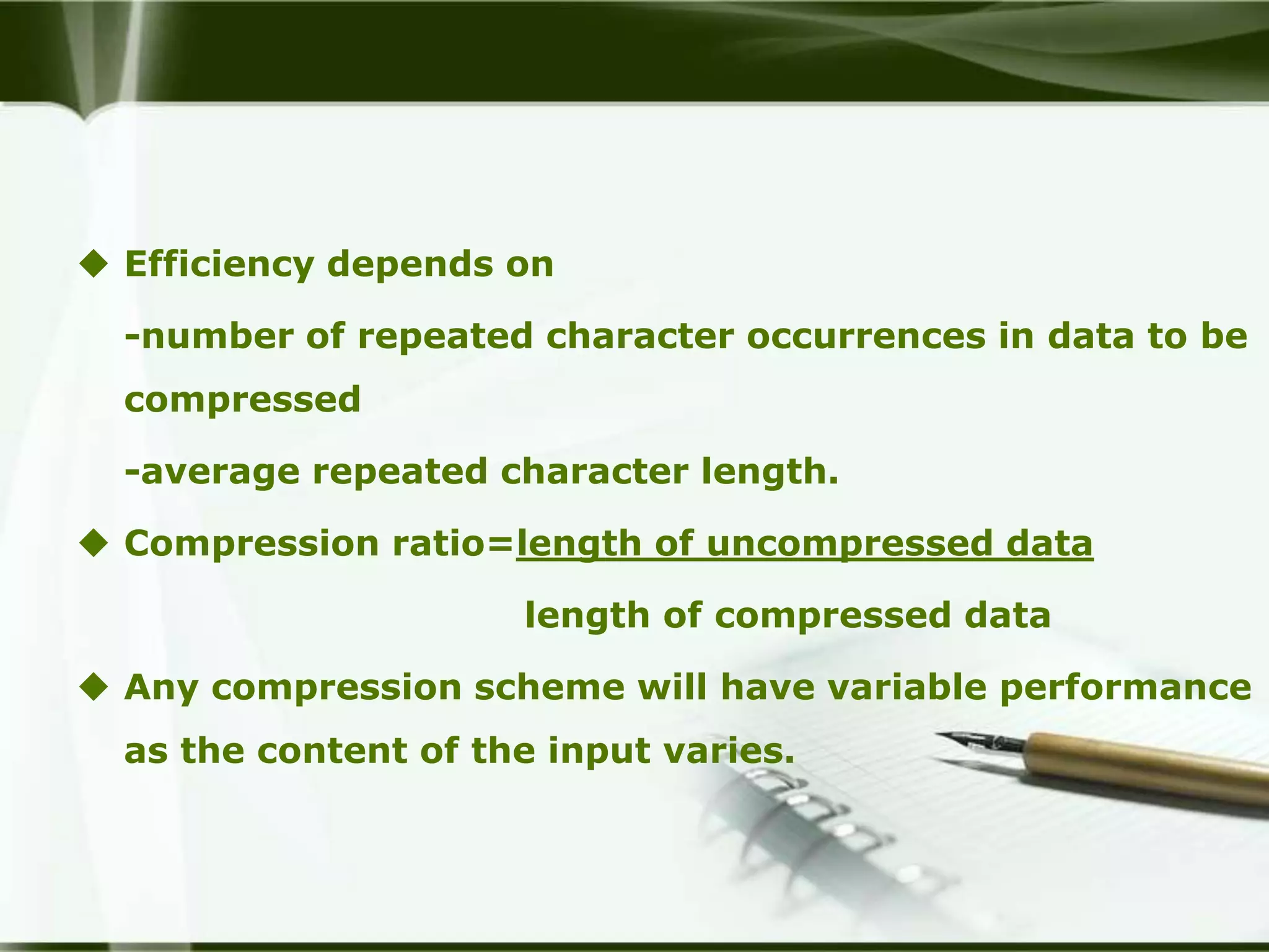  Efficiency depends on

  -number of repeated character occurrences in data to be
  compressed

  -average repeated character length.

 Compression ratio=length of uncompressed data

                      length of compressed data

 Any compression scheme will have variable performance
  as the content of the input varies.
 