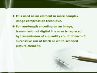  It is used as an element in more complex
  image compression technique.

 For run-length encoding on an image,
  transmission of digital line scan is replaced
  by transmission of a quantity count of each of
  successive run of black or white scanned
  picture element.
 