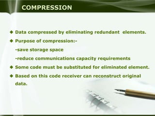 COMPRESSION


 Data compressed by eliminating redundant elements.

 Purpose of compression:-

  -save storage space

  -reduce communications capacity requirements

 Some code must be substituted for eliminated element.

 Based on this code receiver can reconstruct original
  data.
 