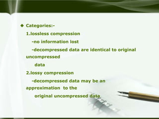 Categories:-
  1.lossless compression
    -no information lost
    -decompressed data are identical to original
  uncompressed
     data
  2.lossy compression
    -decompressed data may be an
  approximation to the
     original uncompressed data
 