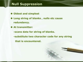 Null Suppression

 Oldest and simplest

 Long string of blanks , nulls etc cause
  redundancy.

 At transmitter:

  -scans data for string of blanks.

  -substitute two character code for any string

   that is encountered.
 