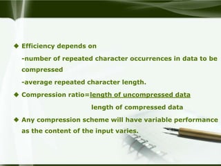  Efficiency depends on

  -number of repeated character occurrences in data to be
  compressed

  -average repeated character length.

 Compression ratio=length of uncompressed data

                      length of compressed data

 Any compression scheme will have variable performance
  as the content of the input varies.
 