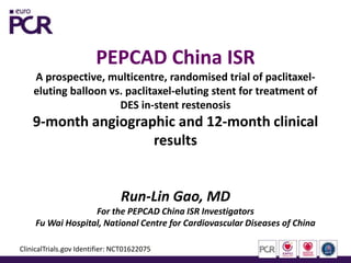 PEPCAD China ISR
A prospective, multicentre, randomised trial of paclitaxel-
eluting balloon vs. paclitaxel-eluting stent for treatment of
DES in-stent restenosis
9-month angiographic and 12-month clinical
results
Run-Lin Gao, MD
For the PEPCAD China ISR Investigators
Fu Wai Hospital, National Centre for Cardiovascular Diseases of China
ClinicalTrials.gov Identifier: NCT01622075
 