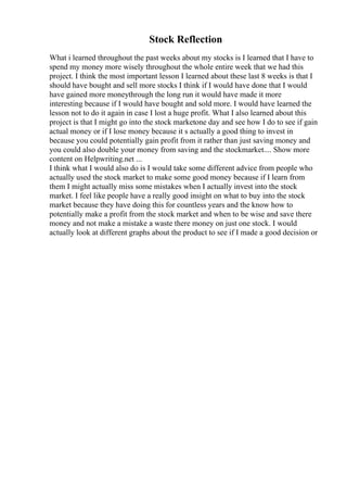 Stock Reflection
What i learned throughout the past weeks about my stocks is I learned that I have to
spend my money more wisely throughout the whole entire week that we had this
project. I think the most important lesson I learned about these last 8 weeks is that I
should have bought and sell more stocks I think if I would have done that I would
have gained more moneythrough the long run it would have made it more
interesting because if I would have bought and sold more. I would have learned the
lesson not to do it again in case I lost a huge profit. What I also learned about this
project is that I might go into the stock marketone day and see how I do to see if gain
actual money or if I lose money because it s actually a good thing to invest in
because you could potentially gain profit from it rather than just saving money and
you could also double your money from saving and the stockmarket.... Show more
content on Helpwriting.net ...
I think what I would also do is I would take some different advice from people who
actually used the stock market to make some good money because if I learn from
them I might actually miss some mistakes when I actually invest into the stock
market. I feel like people have a really good insight on what to buy into the stock
market because they have doing this for countless years and the know how to
potentially make a profit from the stock market and when to be wise and save there
money and not make a mistake a waste there money on just one stock. I would
actually look at different graphs about the product to see if I made a good decision or
 