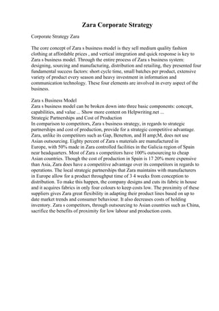 Zara Corporate Strategy
Corporate Strategy Zara
The core concept of Zara s business model is they sell medium quality fashion
clothing at affordable prices , and vertical integration and quick response is key to
Zara s business model. Through the entire process of Zara s business system:
designing, sourcing and manufacturing, distribution and retailing, they presented four
fundamental success factors: short cycle time, small batches per product, extensive
variety of product every season and heavy investment in information and
communication technology. These four elements are involved in every aspect of the
business.
Zara s Business Model
Zara s business model can be broken down into three basic components: concept,
capabilities, and value ... Show more content on Helpwriting.net ...
Strategic Partnerships and Cost of Production
In comparison to competitors, Zara s business strategy, in regards to strategic
partnerships and cost of production, provide for a strategic competitive advantage.
Zara, unlike its competitors such as Gap, Benetton, and H amp;M, does not use
Asian outsourcing. Eighty percent of Zara s materials are manufactured in
Europe, with 50% made in Zara controlled facilities in the Galicia region of Spain
near headquarters. Most of Zara s competitors have 100% outsourcing to cheap
Asian countries. Though the cost of production in Spain is 17 20% more expensive
than Asia, Zara does have a competitive advantage over its competitors in regards to
operations. The local strategic partnerships that Zara maintains with manufacturers
in Europe allow for a product throughput time of 3 4 weeks from conception to
distribution. To make this happen, the company designs and cuts its fabric in house
and it acquires fabrics in only four colours to keep costs low. The proximity of these
suppliers gives Zara great flexibility in adapting their product lines based on up to
date market trends and consumer behaviour. It also decreases costs of holding
inventory. Zara s competitors, through outsourcing to Asian countries such as China,
sacrifice the benefits of proximity for low labour and production costs.
 