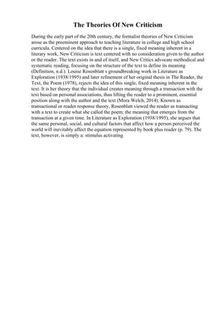 The Theories Of New Criticism
During the early part of the 20th century, the formalist theories of New Criticism
arose as the preeminent approach to teaching literature in college and high school
curricula. Centered on the idea that there is a single, fixed meaning inherent in a
literary work, New Criticism is text centered with no consideration given to the author
or the reader. The text exists in and of itself, and New Critics advocate methodical and
systematic reading, focusing on the structure of the text to define its meaning
(Definition, n.d.). Louise Rosenblatt s groundbreaking work in Literature as
Exploration (1938/1995) and later refinement of her original thesis in The Reader, the
Text, the Poem (1978), rejects the idea of this single, fixed meaning inherent in the
text. It is her theory that the individual creates meaning through a transaction with the
text based on personal associations, thus lifting the reader to a prominent, essential
position along with the author and the text (Mora Welch, 2014). Known as
transactional or reader response theory, Rosenblatt viewed the reader as transacting
with a text to create what she called the poem; the meaning that emerges from the
transaction at a given time. In Literature as Exploration (1938/1995), she argues that
the same personal, social, and cultural factors that affect how a person perceived the
world will inevitably affect the equation represented by book plus reader (p. 79). The
text, however, is simply a: stimulus activating
 
