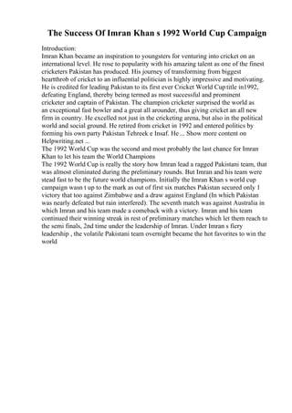 The Success Of Imran Khan s 1992 World Cup Campaign
Introduction:
Imran Khan became an inspiration to youngsters for venturing into cricket on an
international level. He rose to popularity with his amazing talent as one of the finest
cricketers Pakistan has produced. His journey of transforming from biggest
heartthrob of cricket to an influential politician is highly impressive and motivating.
He is credited for leading Pakistan to its first ever Cricket World Cup title in1992,
defeating England, thereby being termed as most successful and prominent
cricketer and captain of Pakistan. The champion cricketer surprised the world as
an exceptional fast bowler and a great all arounder, thus giving cricket an all new
firm in country. He excelled not just in the cricketing arena, but also in the political
world and social ground. He retired from cricket in 1992 and entered politics by
forming his own party Pakistan Tehreek e Insaf. He ... Show more content on
Helpwriting.net ...
The 1992 World Cup was the second and most probably the last chance for Imran
Khan to let his team the World Champions
The 1992 World Cup is really the story how Imran lead a ragged Pakistani team, that
was almost eliminated during the preliminary rounds. But Imran and his team were
stead fast to be the future world champions. Initially the Imran Khan s world cup
campaign wasn t up to the mark as out of first six matches Pakistan secured only 1
victory that too against Zimbabwe and a draw against England (In which Pakistan
was nearly defeated but rain interfered). The seventh match was against Australia in
which Imran and his team made a comeback with a victory. Imran and his team
continued their winning streak in rest of preliminary matches which let them reach to
the semi finals, 2nd time under the leadership of Imran. Under Imran s fiery
leadership , the volatile Pakistani team overnight became the hot favorites to win the
world
 