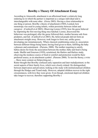 Bowlby s Theory Of Attachment Essay
According to Ainsworth, attachment is an affectional bond: a relatively long
enduring tie in which the partner is important as a unique individual and is
interchangeable with none other . (Gross 2003). Having a close relationship to
one thing or person. Bowlby s theory of attachment (1969), Looked, how
monotropy was used in young infants, within proximity between infant and
caregiver . (Cardwell et al 2003). Observing Lorenz (1935), how the geese behaved
by imprinting the first moving thing once hatched. Lorenz, discovered the
behaviour was prolonged, after the geese followed their, mother became safe from
predators, and fed . (Cardwell et al 2003). He, believed people did not form an
attachment straight away. However, took longer to form one, unlike geese;
developing one instantaneously. Where classical conditioning comes in. association
between different things being learnt, having food given to them, fulfilling the baby
s pleasure and contentment . (Parsons, 2008). The mother requiring to satisfy,
babies desire for food; the association between the mother, baby and food is being
made. Shaffer and Emerson (1959), scrutinised, the Harlow and Harlow study,
observing the monkeys source of food or comfort and protection would be there
preferred source, as an attachment symbol . (Parsons 2008). To test the theory; a wire
... Show more content on Helpwriting.net ...
Rutter thought that Bowlby confused early separation and later maladjustment, to the
social aspects of their family lives, which were closely related. He distinguished,
between deprivation and privation; looking at the study with institutionalised children
through the Hodges and Tizard study. However, adopted children recover in the right
circumstances, with love they were given. Even though, emotional deprived children
take longer to recover, therefore supporting Bowlby s
 