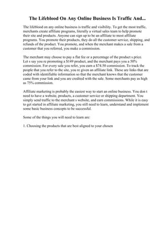 The Lifeblood On Any Online Business Is Traffic And...
The lifeblood on any online business is traffic and visibility. To get the most traffic,
merchants create affiliate programs, literally a virtual sales team to help promote
their site and products. Anyone can sign up to be an affiliate to most affiliate
programs. You promote their products, they do all the customer service, shipping, and
refunds of the product. You promote, and when the merchant makes a sale from a
customer that you referred, you make a commission.
The merchant may choose to pay a flat fee or a percentage of the product s price.
Let s say you re promoting a $149 product, and the merchant pays you a 50%
commission. For every sale you refer, you earn a $74.50 commission. To track the
people that you refer to the site, you re given an affiliate link. These are links that are
coded with identifiable information so that the merchant knows that the customer
came from your link and you are credited with the sale. Some merchants pay as high
as 75% commission.
Affiliate marketing is probably the easiest way to start an online business. You don t
need to have a website, products, a customer service or shipping department. You
simply send traffic to the merchant s website, and earn commissions. While it is easy
to get started in affiliate marketing, you still need to learn, understand and implement
some basic business concepts to be successful.
Some of the things you will need to learn are:
1. Choosing the products that are best aligned to your chosen
 