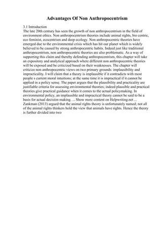 Advantages Of Non Anthropocentrism
3.1 Introduction
The late 20th century has seen the growth of non anthropocentrism in the field of
environment ethics. Non anthropocentrism theories include animal rights, bio centric,
eco feminist, ecocentrism and deep ecology. Non anthropocentric theories have
emerged due to the environmental crisis which has hit our planet which is widely
believed to be caused by strong anthropocentric habits. Indeed just like traditional
anthropocentrism, non anthropocentric theories are also problematic. As a way of
supporting this claim and thereby defending anthropocentrism, this chapter will take
an expository and analytical approach where different non anthropocentric theories
will be exposed and be criticized based on their weaknesses. The chapter will
criticize non anthropocentric views on two primary grounds: implausibility and
impracticality. I will claim that a theory is implausible if it contradicts with most
people s current moral intuitions; at the same time it is impractical if it cannot be
applied in a policy sense. The paper argues that the plausibility and practicality are
justifiable criteria for assessing environmental theories; indeed plausible and practical
theories give practical guidance when it comes to the actual policymaking. In
environmental policy, an implausible and impractical theory cannot be said to be a
basis for actual decision making. ... Show more content on Helpwriting.net ...
Zankman (2013) argued that the animal rights theory is unfortunately named; not all
of the animal rights thinkers hold the view that animals have rights. Hence the theory
is further divided into two
 