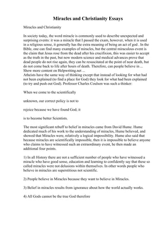 Miracles and Christianity Essays
Miracles and Christianity
In society today, the word miracle is commonly used to describe unexpected and
surprising events: it was a miracle that I passed the exam, however, when it is used
in a religious sense, it generally has the extra meaning of being an act of god . In the
Bible, one can find many examples of miracles, but the central miraculous event is
the claim that Jesus rose from the dead after his crucifixion, this was easier to accept
as the truth in the past, but now modern science and medical advances prove that
dead people do not rise again, they can be resuscitated at the point of near death, but
do not come back to life after hours of death. Therefore, can people believe in ...
Show more content on Helpwriting.net ...
Atheists have the same way of thinking except that instead of looking for what had
not been explained (to find a place for God) they look for what had been explained
(to try and push out God). Professor Charles Coulson was such a thinker:
When we come to the scientifically
unknown, our correct policy is not to
rejoice because we have found God; it
is to become better Scientists.
The most significant rebuff to belief in miracles came from David Hume. Hume
dedicated much of his work to the understanding of miracles, Hume believed, and
showed that Miracles were, relatively a logical impossibility. Hume also said that
because miracles are scientifically impossible, then it is impossible to believe anyone
who claims to have witnessed such an extraordinary event, he then made an
additional four points.
1) In all History there are not a sufficient number of people who have witnessed a
miracle who have good sense, education and learning to confidently say that these so
called miracles were not delusions within themselves. In other words people who
believe in miracles are superstitious not scientific.
2) People believe in Miracles because they want to believe in Miracles.
3) Belief in miracles results from ignorance about how the world actually works.
4) All Gods cannot be the true God therefore
 