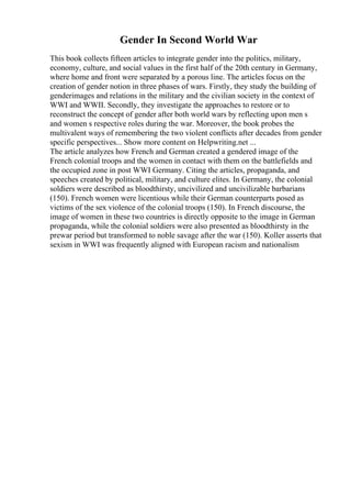 Gender In Second World War
This book collects fifteen articles to integrate gender into the politics, military,
economy, culture, and social values in the first half of the 20th century in Germany,
where home and front were separated by a porous line. The articles focus on the
creation of gender notion in three phases of wars. Firstly, they study the building of
genderimages and relations in the military and the civilian society in the context of
WWI and WWII. Secondly, they investigate the approaches to restore or to
reconstruct the concept of gender after both world wars by reflecting upon men s
and women s respective roles during the war. Moreover, the book probes the
multivalent ways of remembering the two violent conflicts after decades from gender
specific perspectives... Show more content on Helpwriting.net ...
The article analyzes how French and German created a gendered image of the
French colonial troops and the women in contact with them on the battlefields and
the occupied zone in post WWI Germany. Citing the articles, propaganda, and
speeches created by political, military, and culture elites. In Germany, the colonial
soldiers were described as bloodthirsty, uncivilized and uncivilizable barbarians
(150). French women were licentious while their German counterparts posed as
victims of the sex violence of the colonial troops (150). In French discourse, the
image of women in these two countries is directly opposite to the image in German
propaganda, while the colonial soldiers were also presented as bloodthirsty in the
prewar period but transformed to noble savage after the war (150). Koller asserts that
sexism in WWI was frequently aligned with European racism and nationalism
 