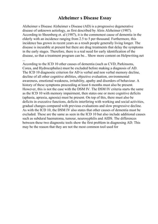 Alzheimer s Disease Essay
Alzheimer s Disease Alzheimer s Disease (AD) is a progressive degenerative
disease of unknown aetiology, as first described by Alois Alzheimer (1907).
According to Shoenberg et. al (1987), it is the commonest cause of dementia in the
elderly with an incidence ranging from 2.5 to 5 per thousand. Furthermore, this
incidence has grown in recent years as a result people generally living longer. The
disease is incurable at present but there are drug treatments that delay the symptoms
in the early stages. Therefore, there is a real need for early identification of the
disease, so that a treatment program can be... Show more content on Helpwriting.net
...
According to the ICD 10 other causes of dementia (such as CVD, Parkinsons,
Corea, and Hydrocephalus) must be excluded before making a diagnosis of AD.
The ICD 10 diagnostic criterion for AD is verbal and non verbal memory decline,
decline of all other cognitive abilities, objective evaluation, environmental
awareness, emotional weakness, irritability, apathy and disorders of behaviour. A
history of these symptoms proceeding at least 6 months must also be present.
However, this is not the case with the DSM IV. The DSM IV criteria starts the same
as the ICD 10 with memory impairment, then states one or more cognitive deficits
(aphasia, apraxia, agnosia) must be present. On top of this, there must also be
deficits in executive functions, deficits interfering with working and social activities,
gradual changes compared with previous evaluations and slow progressive decline.
As with the ICD 10, the DSM IV also states that other causes of dementia must be
excluded. These are the same as seen in the ICD 10 but also include additional causes
such as subdural haematoma, tumour, neurosyphilis and AIDS. The differences
between these two diagnostic tools show the first problem in diagnosing AD. This
may be the reason that they are not the most common tool used for
 