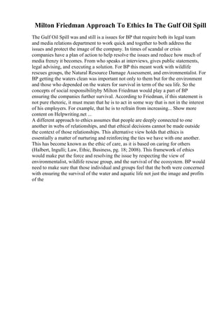 Milton Friedman Approach To Ethics In The Gulf Oil Spill
The Gulf Oil Spill was and still is a issues for BP that require both its legal team
and media relations department to work quick and together to both address the
issues and protect the image of the company. In times of scandal or crisis
companies have a plan of action to help resolve the issues and reduce how much of
media frenzy it becomes. From who speaks at interviews, gives public statements,
legal advising, and executing a solution. For BP this meant work with wildlife
rescues groups, the Natural Resource Damage Assessment, and environmentalist. For
BP getting the waters clean was important not only to them but for the environment
and those who depended on the waters for survival in term of the sea life. So the
concepts of social responsibilityby Milton Friedman would play a part of BP
ensuring the companies further survival. According to Friedman, if this statement is
not pure rhetoric, it must mean that he is to act in some way that is not in the interest
of his employers. For example, that he is to refrain from increasing... Show more
content on Helpwriting.net ...
A different approach to ethics assumes that people are deeply connected to one
another in webs of relationships, and that ethical decisions cannot be made outside
the context of those relationships. This alternative view holds that ethics is
essentially a matter of nurturing and reinforcing the ties we have with one another.
This has become known as the ethic of care, as it is based on caring for others
(Halbert, Ingulli; Law, Ethic, Business, pg. 18; 2008). This framework of ethics
would make put the force and resolving the issue by respecting the view of
environmentalist, wildlife rescue group, and the survival of the ecosystem. BP would
need to make sure that those individual and groups feel that the both were concerned
with ensuring the survival of the water and aquatic life not just the image and profits
of the
 
