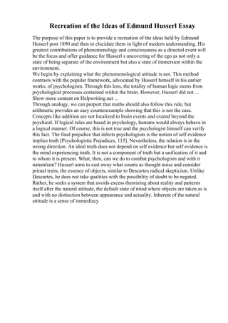Recreation of the Ideas of Edmund Husserl Essay
The purpose of this paper is to provide a recreation of the ideas held by Edmund
Husserl post 1890 and then to elucidate them in light of modern understanding. His
greatest contributions of phenomenology and consciousness as a directed event will
be the focus and offer guidance for Husserl s uncovering of the ego as not only a
state of being separate of the environment but also a state of immersion within the
environment.
We begin by explaining what the phenomenological attitude is not. This method
contrasts with the popular framework, advocated by Husserl himself in his earlier
works, of psychologism. Through this lens, the totality of human logic stems from
psychological processes contained within the brain. However, Husserl did not ...
Show more content on Helpwriting.net ...
Through analogy, we can purport that maths should also follow this rule, but
arithmetic provides an easy counterexample showing that this is not the case.
Concepts like addition are not localized to brain events and extend beyond the
psychical. If logical rules are based in psychology, humans would always behave in
a logical manner. Of course, this is not true and the psychologist himself can verify
this fact. The final prejudice that infects psychologism is the notion of self evidence
implies truth [Psychologistic Prejudices, 115]. Nevertheless, the relation is in the
wrong direction. An ideal truth does not depend on self evidence but self evidence is
the mind experiencing truth. It is not a component of truth but a unification of it and
to whom it is present. What, then, can we do to combat psychologism and with it
naturalism? Husserl aims to cast away what counts as thought noise and consider
primal traits, the essence of objects, similar to Descartes radical skepticism. Unlike
Descartes, he does not take qualities with the possibility of doubt to be negated.
Rather, he seeks a system that avoids excess theorizing about reality and patterns
itself after the natural attitude, the default state of mind where objects are taken as is
and with no distinction between appearance and actuality. Inherent of the natural
attitude is a sense of immediacy
 