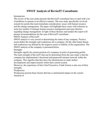 SWOT Analysis of ReviseIT Consultants
Introduction
The review of the case study presents that ReviseIT consultants have to deal with a lot
of problems to operate in an effective manner. The case study specifically revolved
around two points that need immediate consideration; issues with human resource
and the change management. The paper will highlight these issues with reference to
some key models of strategic human resource management and some theories
regarding change management. In light of these theories and models this report will
present recommendations for the case of ReviseIT consultants.
SWOT Analysis of ReviseIT
SWOT analysis is very crucial in determining the status of any company. Positive
assets define the strengths and weaknesses for a company. On the other hand, threats
and weaknesses are defined by the negative assets or liability of the organization. The
SWOT analysis of the company is presented below.
Strengths
Strengths signify the current position of a company in terms of generating profits.
The main strength of ReviseIT that can be determined from the case study is that the
company has implemented a functional and purposeful intranet network within the
company. This signifies that they have the infrastructure to make further
developments and improvements within their current system.
Moreover, the experience of their Chief Executive, Frank Ferrara is also one of their
strengths.
Weaknesses
Weaknesses present those factors that have a detrimental impact on the current
situation of
 