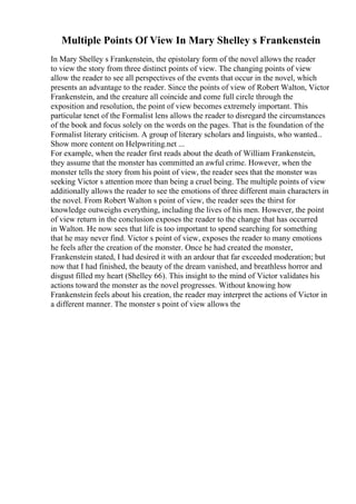 Multiple Points Of View In Mary Shelley s Frankenstein
In Mary Shelley s Frankenstein, the epistolary form of the novel allows the reader
to view the story from three distinct points of view. The changing points of view
allow the reader to see all perspectives of the events that occur in the novel, which
presents an advantage to the reader. Since the points of view of Robert Walton, Victor
Frankenstein, and the creature all coincide and come full circle through the
exposition and resolution, the point of view becomes extremely important. This
particular tenet of the Formalist lens allows the reader to disregard the circumstances
of the book and focus solely on the words on the pages. That is the foundation of the
Formalist literary criticism. A group of literary scholars and linguists, who wanted...
Show more content on Helpwriting.net ...
For example, when the reader first reads about the death of William Frankenstein,
they assume that the monster has committed an awful crime. However, when the
monster tells the story from his point of view, the reader sees that the monster was
seeking Victor s attention more than being a cruel being. The multiple points of view
additionally allows the reader to see the emotions of three different main characters in
the novel. From Robert Walton s point of view, the reader sees the thirst for
knowledge outweighs everything, including the lives of his men. However, the point
of view return in the conclusion exposes the reader to the change that has occurred
in Walton. He now sees that life is too important to spend searching for something
that he may never find. Victor s point of view, exposes the reader to many emotions
he feels after the creation of the monster. Once he had created the monster,
Frankenstein stated, I had desired it with an ardour that far exceeded moderation; but
now that I had finished, the beauty of the dream vanished, and breathless horror and
disgust filled my heart (Shelley 66). This insight to the mind of Victor validates his
actions toward the monster as the novel progresses. Without knowing how
Frankenstein feels about his creation, the reader may interpret the actions of Victor in
a different manner. The monster s point of view allows the
 