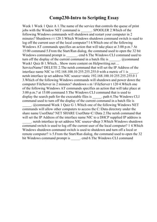 Comp230-Intro to Scripting Essay
Week 1 Week 1 Quiz A 1.The name of the service that controls the queue of print
jobs with the Window NET command is ______. SPOOLER 2.Which of the
following Windows commands will shutdown and restart your computer in 2
minutes? Shutdown r t 120 3.Which Windows shutdown command switch is sued to
log off the current user of the local computer? l 4.Which one of the following
Windows AT commands specifies an action that will take place at 3:00 p.m.? At
15:00 command 5.From the Start/Run dialog, the command used to open the 32 bit
Windows command prompt is ______. cmd 6.The Windows CLI command used to
turn off the display of the current command in a batch file is ______. @command
Week1 Quiz B 1.Which... Show more content on Helpwriting.net ...
ServiceName? DELETE 2.The netsh command that will set the IP Address of the
interface name NIC to 192.168.100.10 255.255.255.0 with a metric of 1 is _____.
netsh interface ip set address NIC source=static 192.168.100.10 255.255.255.0 1
3.Which of the following Windows commands will shutdown and power down the
computer FileServer in 2 minutes? shutdown s m FileServer t 120 4.Which one
of the following Windows AT commands specifies an action that will take place at
3:00 p.m.? at 15:00 command 5.The Windows CLI command that is used to
display the search path for the executable files is _____. path 6.The Windows CLI
command used to turn off the display of the current command in a batch file is
_____. @command Week 1 Quiz G 1.Which one of the following Windows NET
commands will allow other computers to access the C:Data directory under the
share name UserData? NET SHARE UserData=C:Data 2.The netsh command that
will set the IP Address of the interface name NIC to a DHCP supplied IP address is
_____. netsh interface ip set address NIC source=dhcp 3.Which Windows shutdown
command switch is used to log off the current user of the local computer? 1 4.Which
Windows shutdown command switch is used to shutdown and turn off a local or
remote computer? /s 5.From the Start/Run dialog, the command used to open the 32
bit Windows command prompt is _____. cmd 6.The Windows CLI command
 