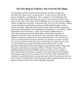 The One Ring In Tolkein s The Lord Of The Rings
The One Ring is perceived as the machine that has the ability to tempt any
individual into using it due to its great powers: `It is by our own folly that the
Enemy will defeat us, cried Boromir. `How it angers me! Fool! Obstinate fool!
Running wilfully to death and ruining our cause. If any mortals have claim to the
Ring, it is the men of NГєmenor, and not Halflings. It is not yours save by unhappy
chance. It might have been mine. It should be mine. Give it to me! (Tolkein). Tolkein
conveys the concept and illustrates the power of fellowship throughout Frodo s
journey to Mordor. Although the Ring entices Frodo when he and his companions
encounter the Black Riders, Frodo withstands the temptation to use the Ring. Tolkein
demonstrates how fellowship is... Show more content on Helpwriting.net ...
After they encountered one of the Black Riders, Frodo admits that they are
looking for him and it is not safe for him to stay in the Shire, which causes the
hobbits to volunteer to follow Frodo wherever he plans to go: You can trust us to
stick to you through thick and thin to the bitter end. And you can trust us to keep
any secret of yours closer than you keep it yourself. But you cannot trust us to let
you face trouble alone, and go off without a word (Tolkein 103). As they
progressed, the journey became more dangerous and ironically, Merry, Pippin, and
Sam grew greater desire to accompany Frodo. At Elrond s Council, this gives
Gandalf the impression that the hobbits should be members of the Company: I
think, Elrond, that in this matter it would be well to trust rather to their friendship
than to great wisdom. Even if you chose for us an elf lord, such as Glorfindel, he
could not storm the Dark Tower, nor open the road to the Fire by the power that is in
him (Tolkein). Gandalf believes that fellowship would be greater protection to Frodo
against evil than to choose three other individuals with great
 