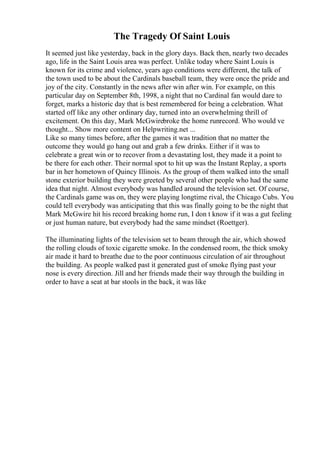 The Tragedy Of Saint Louis
It seemed just like yesterday, back in the glory days. Back then, nearly two decades
ago, life in the Saint Louis area was perfect. Unlike today where Saint Louis is
known for its crime and violence, years ago conditions were different, the talk of
the town used to be about the Cardinals baseball team, they were once the pride and
joy of the city. Constantly in the news after win after win. For example, on this
particular day on September 8th, 1998, a night that no Cardinal fan would dare to
forget, marks a historic day that is best remembered for being a celebration. What
started off like any other ordinary day, turned into an overwhelming thrill of
excitement. On this day, Mark McGwirebroke the home runrecord. Who would ve
thought... Show more content on Helpwriting.net ...
Like so many times before, after the games it was tradition that no matter the
outcome they would go hang out and grab a few drinks. Either if it was to
celebrate a great win or to recover from a devastating lost, they made it a point to
be there for each other. Their normal spot to hit up was the Instant Replay, a sports
bar in her hometown of Quincy Illinois. As the group of them walked into the small
stone exterior building they were greeted by several other people who had the same
idea that night. Almost everybody was handled around the television set. Of course,
the Cardinals game was on, they were playing longtime rival, the Chicago Cubs. You
could tell everybody was anticipating that this was finally going to be the night that
Mark McGwire hit his record breaking home run, I don t know if it was a gut feeling
or just human nature, but everybody had the same mindset (Roettger).
The illuminating lights of the television set to beam through the air, which showed
the rolling clouds of toxic cigarette smoke. In the condensed room, the thick smoky
air made it hard to breathe due to the poor continuous circulation of air throughout
the building. As people walked past it generated gust of smoke flying past your
nose is every direction. Jill and her friends made their way through the building in
order to have a seat at bar stools in the back, it was like
 