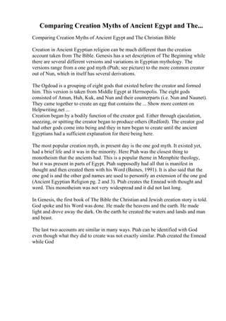 Comparing Creation Myths of Ancient Egypt and The...
Comparing Creation Myths of Ancient Egypt and The Christian Bible
Creation in Ancient Egyptian religion can be much different than the creation
account taken from The Bible. Genesis has a set description of The Beginning while
there are several different versions and variations in Egyptian mythology. The
versions range from a one god myth (Ptah; see picture) to the more common creator
out of Nun, which in itself has several derivations.
The Ogdoad is a grouping of eight gods that existed before the creator and formed
him. This version is taken from Middle Egypt at Hermopolis. The eight gods
consisted of Amun, Huh, Kuk, and Nun and their counterparts (i.e. Nun and Naunet).
They came together to create an egg that contains the ... Show more content on
Helpwriting.net ...
Creation began by a bodily function of the creator god. Either through ejaculation,
sneezing, or spitting the creator began to produce others (Redford). The creator god
had other gods come into being and they in turn began to create until the ancient
Egyptians had a sufficient explanation for there being here.
The most popular creation myth, in present day is the one god myth. It existed yet,
had a brief life and it was in the minority. Here Ptah was the closest thing to
monotheism that the ancients had. This is a popular theme in Memphite theology,
but it was present in parts of Egypt. Ptah supposedly had all that is manifest in
thought and then created them with his Word (Baines, 1991). It is also said that the
one god is and the other god names are used to personify an extension of the one god
(Ancient Egyptian Religion pg. 2 and 3). Ptah creates the Ennead with thought and
word. This monotheism was not very widespread and it did not last long.
In Genesis, the first book of The Bible the Christian and Jewish creation story is told.
God spoke and his Word was done. He made the heavens and the earth. He made
light and drove away the dark. On the earth he created the waters and lands and man
and beast.
The last two accounts are similar in many ways. Ptah can be identified with God
even though what they did to create was not exactly similar. Ptah created the Ennead
while God
 