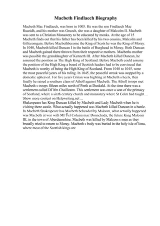 Macbeth Findlaech Biography
Macbeth Mac Findlaech, was born in 1005. He was the son Findlaech Mac
Ruaridh, and his mother was Gruoch, she was a daughter of Malcolm II. Macbeth
was sent to a Christian Monastery to be educated by monks. At the age of 15
Macbeth finds out that his father has been killed by his two cousins, Malcolm and
Gillecomgain. Before Macbethbecome the King of Scots he was the King of Moray.
In 1040, Macbeth killed Duncan I in the battle of Burghead in Moray. Both Duncan
and Macbeth gained there thrown from their respective mothers. Macbeths mother
was possible the granddaughter of Kenneth III. After Macbeth killed Duncan, he
assumed the position as The High King of Scotland. Before Macbeth could assume
the position of the High King a board of Scottish leaders had to be convinced that
Macbeth is worthy of being the High King of Scotland. From 1040 to 1045, were
the most peaceful years of his ruling. In 1045, the peaceful streak was stopped by a
domestic upheaval. For five years Crinan was bighting at Macbeth s heels, then
finally he raised a southern clans of Atholl against Macbeth. The Atholl troops met
Macbeth s troops fifteen miles north of Perth at Dunkeld. At the time there was a
settlement called DГ№n Chailleann. This settlement was once a seat of the primacy
of Scotland, where a sixth century church and monastery where St Colm had taught....
Show more content on Helpwriting.net ...
Shakespeare has King Duncan killed by Macbeth and Lady Macbeth when he is
visiting there castle. What actually happened was Macbeth killed Duncan in a battle.
In Macbeth Shakespeare has Macbeth beheaded by Malcom, what actually happened
was Macbeth at war with MГЎel Coluim mac Donnchada, the future King Malcom
III, in the town of Aberdeenshire. Macbeth was killed by Malcom s men as they
brutally tried to return to Moray. Macbeth s body was buried in the holy isle of Iona,
where most of the Scottish kings are
 