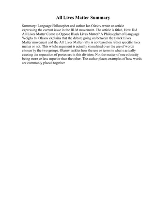 All Lives Matter Summary
Summary: Language Philosopher and author Ian Olasov wrote an article
expressing the current issue in the BLM movement. The article is titled, How Did
All Lives Matter Come to Oppose Black Lives Matter? A Philosopher of Language
Weighs In. Olasov explains that the debate going on between the Black Lives
Matter movement and the All Lives Matter rally is not based on rather specific lives
matter or not. This whole argument is actually stimulated over the use of words
chosen by the two groups. Olasov tackles how the use or terms is what s actually
causing the separation of protesters in this division. Not the matter of one ethnicity
being more or less superior than the other. The author places examples of how words
are commonly placed together
 