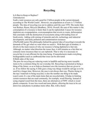 Recycling
Is It Best to Keep or Replace?
I.Introduction
Earth s total resources are only good for 2 billion people at the current demand,
according to The World Counts . However, our population as of now is 7.5 billion
people. The idea of recycling was not to address until the year 1970. The motto then
was Reduce, Reuse, Recycle (Bradbury, 2014). Overall, the sum of this matter is the
consumption of a resource is faster than it can be replenished. Causes for resource
depletion are overpopulation, overconsumption that reverts to waste, deforestation
that concludes with the destruction of ecosystems along with leading loses of
biodiversity. Adding with mining of minerals and oils, technology and industrial
development, and lastly pollution and contamination resources
(TheWorldCounts).The philosophy behind the general idea of recyclingis towards the
demands of We get what we want when we need it . With that type of mindset, it
diverts to the main reason of why our resource is being depleted at a fast rate.
Although, no matter what direction the issues face, it still remains as a fact that we
consume more resources than we can replenish. That is why it is necessary to
recycle but it is not efficient for the time being. If manufacturers made everything
biodegradable (such as cardboard) that issue can be alleviated.
II.Both sides of the issue
The pros for recycling are reducing waste in landfills and having more reusable
items to be a common thing for our everyday life. Recycling is promoted as being a
thing of the future, so as to help us (humans) save the resources that are given to
us. If we follow the saying A little goes a long way things would be salvage so to be
used for a longer time. However, the case is not always that way. Plastics being in
the top 3 materials to being recycled, is also the number one thing to be made
(care2.com). It s one of the main items that are recycled daily. It helps in limiting
certain resources that are used commonly, for example, wood flooring. Instead of
using original wood from the trees, there are alternatives of WPC which is wood
plastic composite. It uses less wood and more plastic, allowing the trees to be cut
down less and plastic to produce more often. But, with a factor
 
